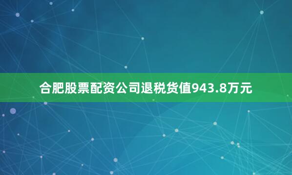 合肥股票配资公司退税货值943.8万元