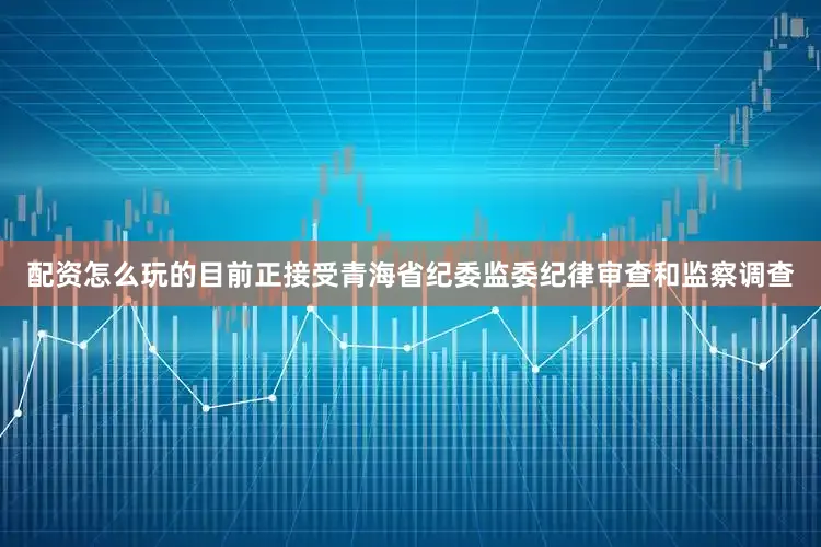 配资怎么玩的目前正接受青海省纪委监委纪律审查和监察调查