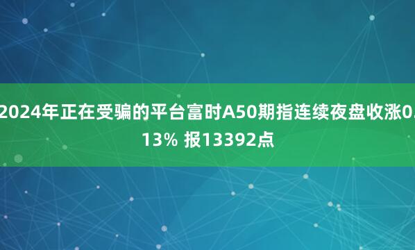 2024年正在受骗的平台富时A50期指连续夜盘收涨0.13% 报13392点
