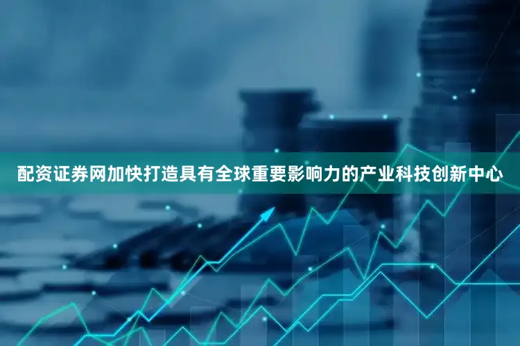 配资证券网加快打造具有全球重要影响力的产业科技创新中心