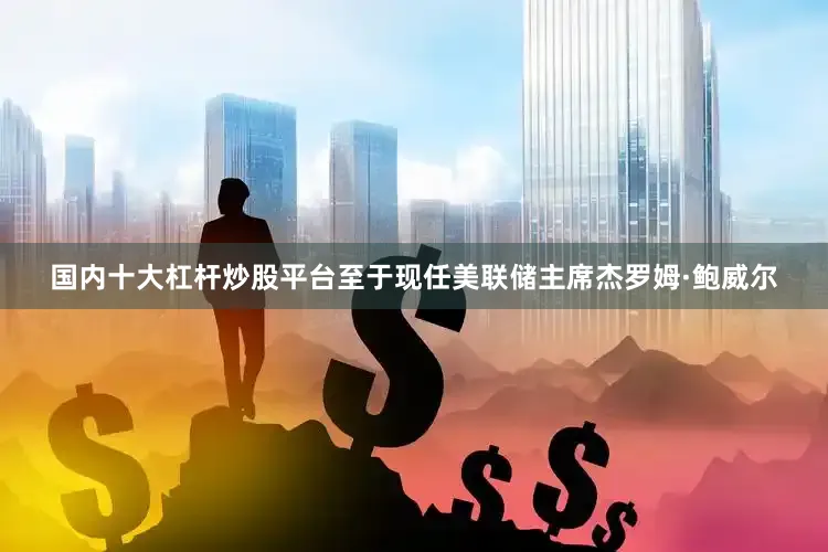 国内十大杠杆炒股平台　　至于现任美联储主席杰罗姆·鲍威尔