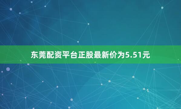 东莞配资平台正股最新价为5.51元