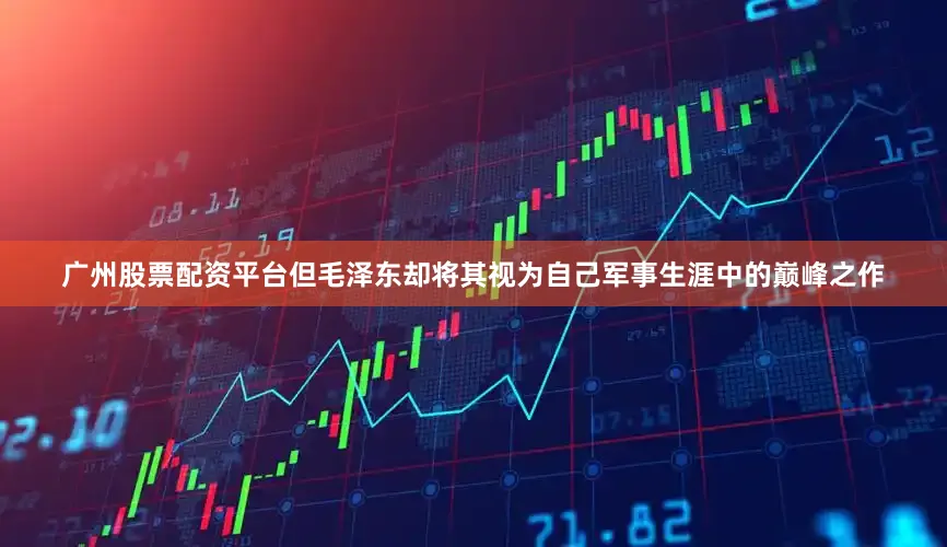 广州股票配资平台但毛泽东却将其视为自己军事生涯中的巅峰之作