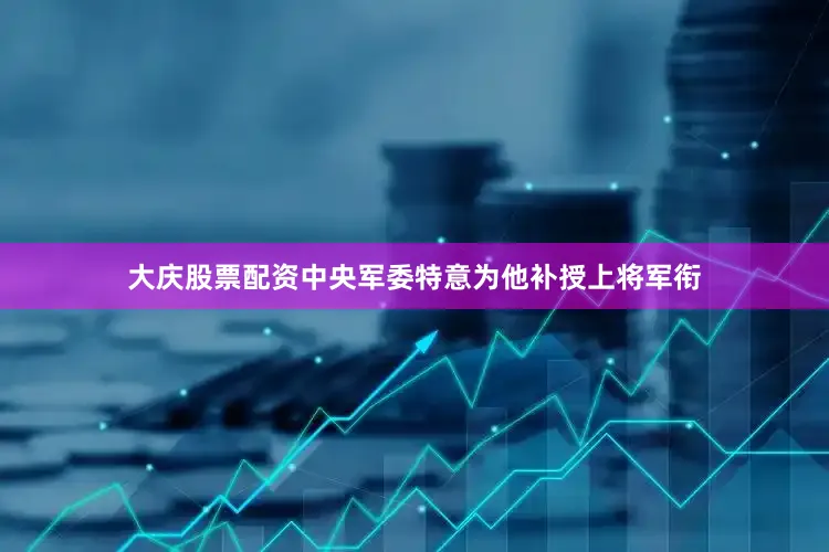 大庆股票配资中央军委特意为他补授上将军衔