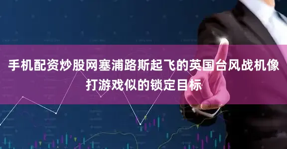 手机配资炒股网塞浦路斯起飞的英国台风战机像打游戏似的锁定目标