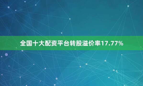 全国十大配资平台转股溢价率17.77%