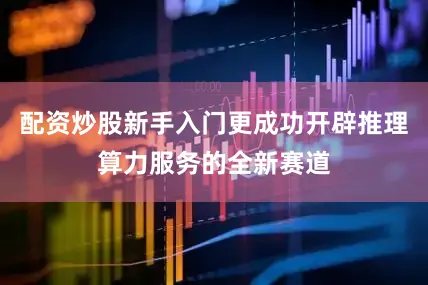 配资炒股新手入门更成功开辟推理算力服务的全新赛道