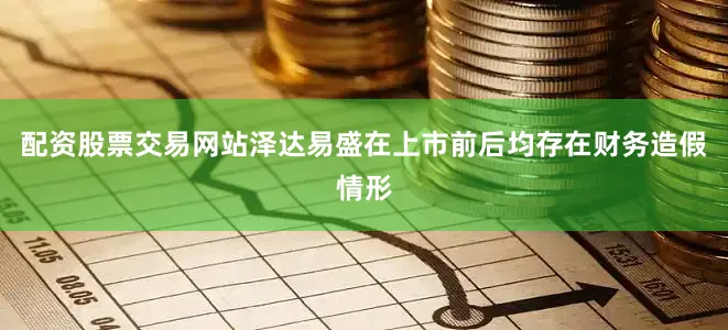 配资股票交易网站泽达易盛在上市前后均存在财务造假情形