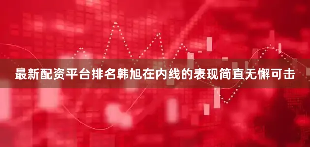 最新配资平台排名韩旭在内线的表现简直无懈可击